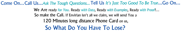 Come On...Call Us...Ask The Tough Questions... Tell Us It's Just Too Good To Be True...Go On...
					We Are Ready For You. Ready With Data, Ready With Examples, Ready With Proof!...
					So Make The Call. If Envirian Isn't All We Claim, We Will Send You A 120 Minutes Long Distance Phone Card On Us,
					So What Do You Have To Lose?
					